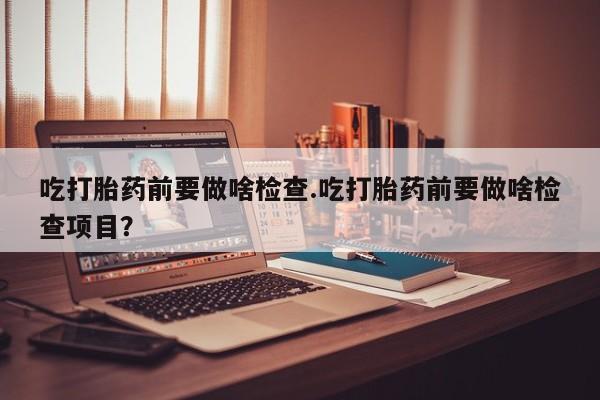 米非米索打胎药联系方式堕胎药购买途径吃打胎药前要做啥检查.吃打胎药前要做啥检查项目？