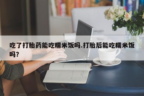米非米索打胎药联系方式堕胎药购买途径吃了打胎药能吃糯米饭吗.打胎后能吃糯米饭吗？