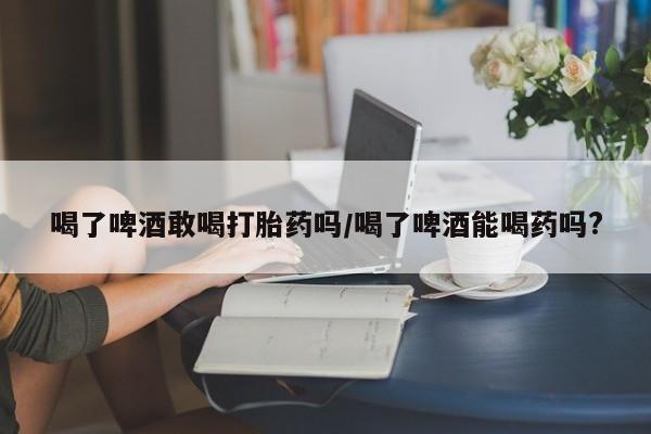 米非米索打胎药联系方式堕胎药购买途径喝了啤酒敢喝打胎药吗/喝了啤酒能喝药吗?