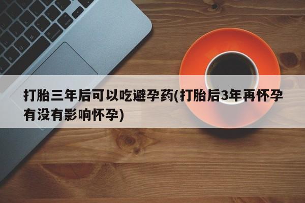 米非米索打胎药联系方式堕胎药购买途径打胎三年后可以吃避孕药(打胎后3年再怀孕有没有影响怀孕)