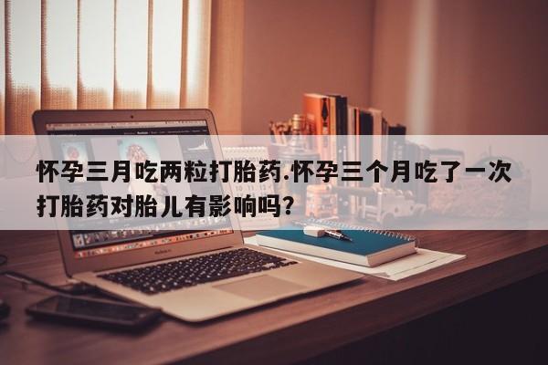 米非米索打胎药联系方式堕胎药购买途径怀孕三月吃两粒打胎药.怀孕三个月吃了一次打胎药对胎儿有影响吗？