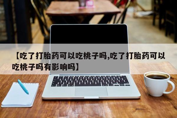 米非米索打胎药联系方式堕胎药购买途径【吃了打胎药可以吃桃子吗,吃了打胎药可以吃桃子吗有影响吗】