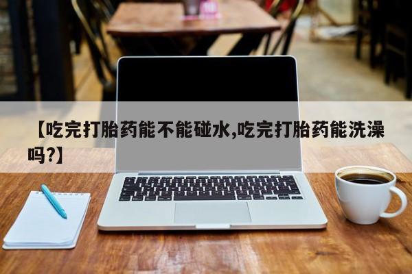 米非米索打胎药联系方式堕胎药购买途径【吃完打胎药能不能碰水,吃完打胎药能洗澡吗?】