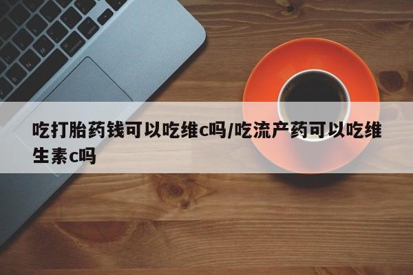 米非米索打胎药联系方式堕胎药购买途径吃打胎药钱可以吃维c吗/吃流产药可以吃维生素c吗