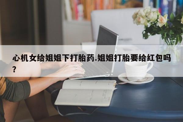 米非米索打胎药联系方式堕胎药购买途径心机女给姐姐下打胎药.姐姐打胎要给红包吗？